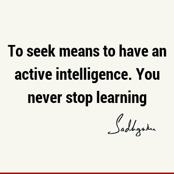 To seek means to have an active intelligence. You never stop