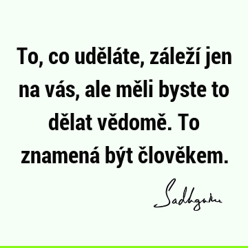 To, co uděláte, záleží jen na vás, ale měli byste to dělat vědomě. To znamená být člově