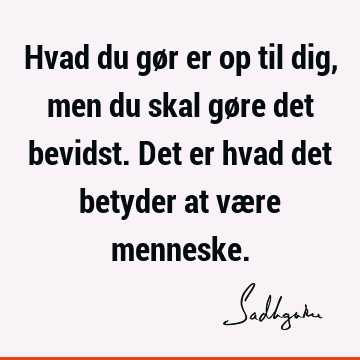 Hvad du gør er op til dig, men du skal gøre det bevidst. Det er hvad det betyder at være