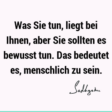 Was Sie tun, liegt bei Ihnen, aber Sie sollten es bewusst tun. Das bedeutet es, menschlich zu