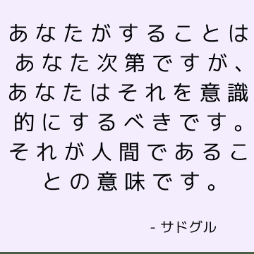 あなたがすることはあなた次第ですが、あなたはそれを意識的にするべきです。 それが人間であることの意味です。