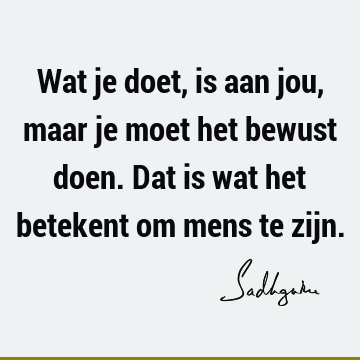 Wat je doet, is aan jou, maar je moet het bewust doen. Dat is wat het betekent om mens te