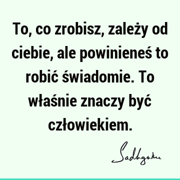 To, co zrobisz, zależy od ciebie, ale powinieneś to robić świadomie. To właśnie znaczy być czł