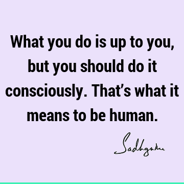 What you do is up to you, but you should do it consciously. That’s what it means to be