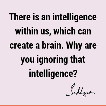 There is an intelligence within us, which can create a brain. Why are you ignoring that intelligence?