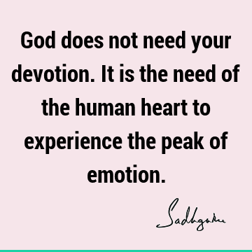 God does not need your devotion. It is the need of the human heart to experience the peak of