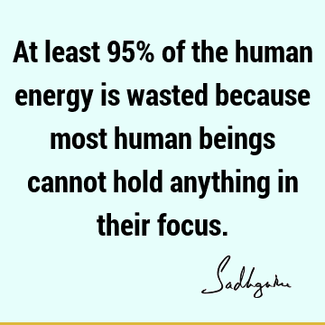 At least 95% of the human energy is wasted because most human beings cannot hold anything in their