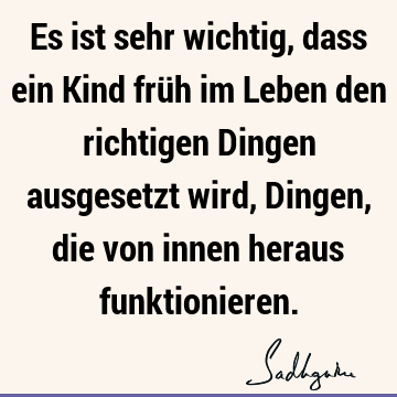 Es ist sehr wichtig, dass ein Kind früh im Leben den richtigen Dingen ausgesetzt wird, Dingen, die von innen heraus