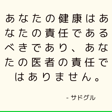 あなたの健康はあなたの責任であるべきであり、あなたの医者の責任ではありません。