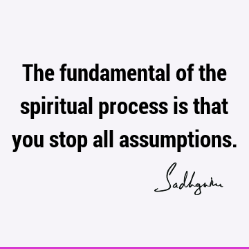 The fundamental of the spiritual process is that you stop all