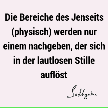 Die Bereiche des Jenseits (physisch) werden nur einem nachgeben, der sich in der lautlosen Stille auflö