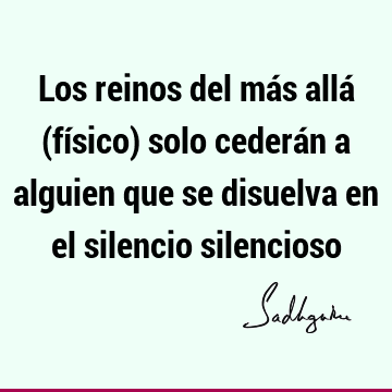 Los reinos del más allá (físico) solo cederán a alguien que se disuelva en el silencio