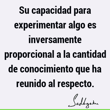 Su capacidad para experimentar algo es inversamente proporcional a la cantidad de conocimiento que ha reunido al