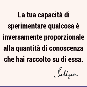 La tua capacità di sperimentare qualcosa è inversamente proporzionale alla quantità di conoscenza che hai raccolto su di