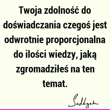 Twoja zdolność do doświadczania czegoś jest odwrotnie proporcjonalna do ilości wiedzy, jaką zgromadziłeś na ten