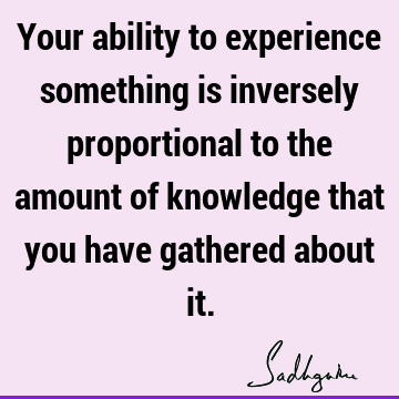Your ability to experience something is inversely proportional to the amount of knowledge that you have gathered about