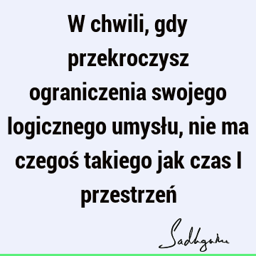 W chwili, gdy przekroczysz ograniczenia swojego logicznego umysłu, nie ma czegoś takiego jak czas i przestrzeń