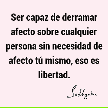 Ser capaz de derramar afecto sobre cualquier persona sin necesidad de afecto tú mismo, eso es