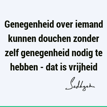 Genegenheid over iemand kunnen douchen zonder zelf genegenheid nodig te hebben - dat is