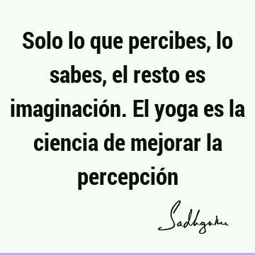 Solo lo que percibes, lo sabes, el resto es imaginación. El yoga es la ciencia de mejorar la percepció