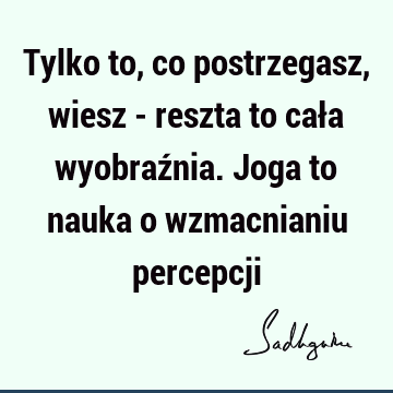 Tylko to, co postrzegasz, wiesz - reszta to cała wyobraźnia. Joga to nauka o wzmacnianiu