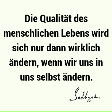 Die Qualität des menschlichen Lebens wird sich nur dann wirklich ändern, wenn wir uns in uns selbst ä