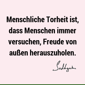 Menschliche Torheit ist, dass Menschen immer versuchen, Freude von außen