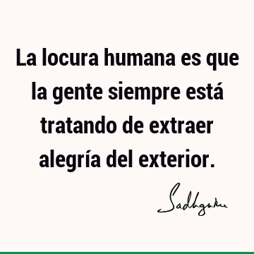 La locura humana es que la gente siempre está tratando de extraer alegría del