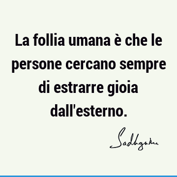 La follia umana è che le persone cercano sempre di estrarre gioia dall