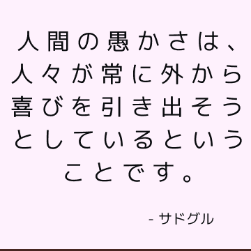 人間の愚かさは、人々が常に外から喜びを引き出そうとしているということです。