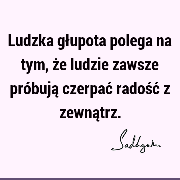 Ludzka głupota polega na tym, że ludzie zawsze próbują czerpać radość z zewną