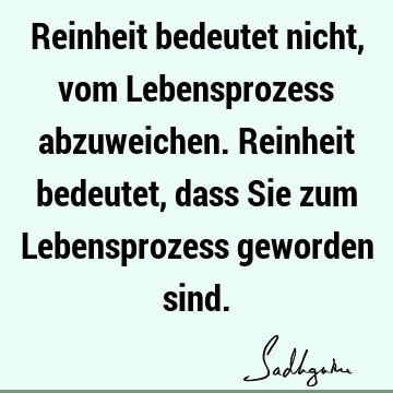 Reinheit bedeutet nicht, vom Lebensprozess abzuweichen. Reinheit bedeutet, dass Sie zum Lebensprozess geworden