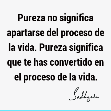 Pureza no significa apartarse del proceso de la vida. Pureza significa que te has convertido en el proceso de la