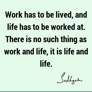 Work has to be lived, and life has to be worked at. There is no such thing as work and life, it is life and
