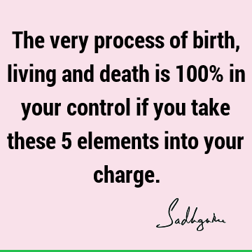 The very process of birth, living and death is 100% in your control if you take these 5 elements into your