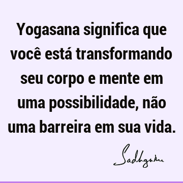Yogasana significa que você está transformando seu corpo e mente em uma possibilidade, não uma barreira em sua