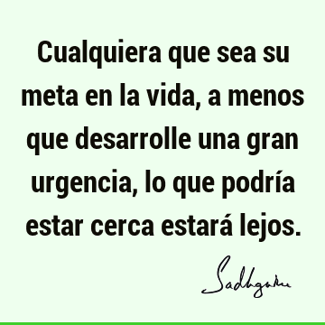 Cualquiera que sea su meta en la vida, a menos que desarrolle una gran urgencia, lo que podría estar cerca estará