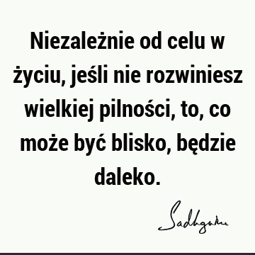 Niezależnie od celu w życiu, jeśli nie rozwiniesz wielkiej pilności, to, co może być blisko, będzie