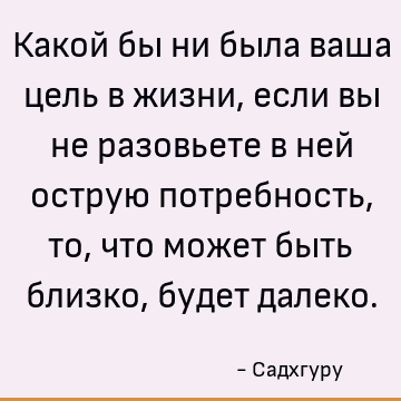 Какой бы ни была ваша цель в жизни, если вы не разовьете в ней острую потребность, то, что может быть близко, будет далеко
