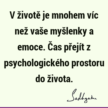 V životě je mnohem víc než vaše myšlenky a emoce. Čas přejít z psychologického prostoru do ž