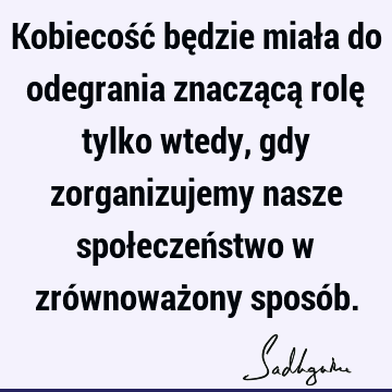 Kobiecość będzie miała do odegrania znaczącą rolę tylko wtedy, gdy zorganizujemy nasze społeczeństwo w zrównoważony sposó