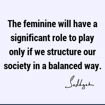 The feminine will have a significant role to play only if we structure our society in a balanced