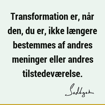 Transformation er, når den, du er, ikke længere bestemmes af andres meninger eller andres tilstedevæ