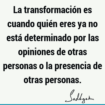 La transformación es cuando quién eres ya no está determinado por las opiniones de otras personas o la presencia de otras