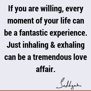 If you are willing, every moment of your life can be a fantastic experience. Just inhaling & exhaling can be a tremendous love