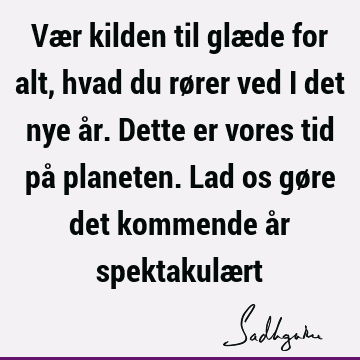 Vær kilden til glæde for alt, hvad du rører ved i det nye år. Dette er vores tid på planeten. Lad os gøre det kommende år spektakulæ