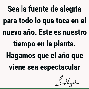 Sea la fuente de alegría para todo lo que toca en el nuevo año. Este es nuestro tiempo en la planta. Hagamos que el año que viene sea