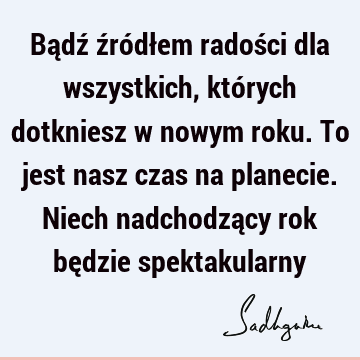 Bądź źródłem radości dla wszystkich, których dotkniesz w nowym roku. To jest nasz czas na planecie. Niech nadchodzący rok będzie