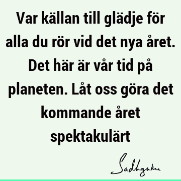 Var källan till glädje för alla du rör vid det nya året. Det här är vår tid på planeten. Låt oss göra det kommande året spektakulä