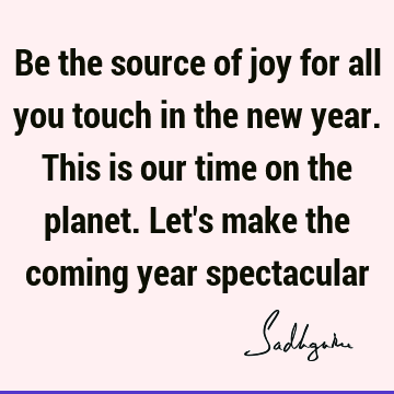 Be the source of joy for all you touch in the new year. This is our time on the planet. Let